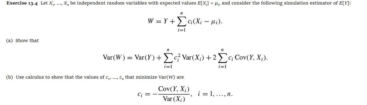 Exercise 13.4 Let X₁,
****
(a) Show that
X, be independent random variables with expected values E[X] =μ, and consider the following simulation estimator of E[Y]:
n
W=Y+(X₁₁).
i=1
-
n
n
Var(W) = Var(Y) + c²/ Var(X;) +2Σ c; Cov(Y, X;).
i=1
i=1
(b) Use calculus to show that the values of c₁, ..., c, that minimize Var(W) are
Cov(Y, X;)
Ci
i=1,..., R.
Var (X)