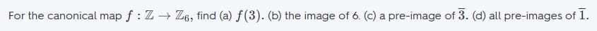 For the canonical map \( f : \mathbb{Z} \to \mathbb{Z}_6 \), find:

(a) \( f(3) \).

(b) The image of 6.

(c) A pre-image of \(\overline{3}\).

(d) All pre-images of \(\overline{1}\).