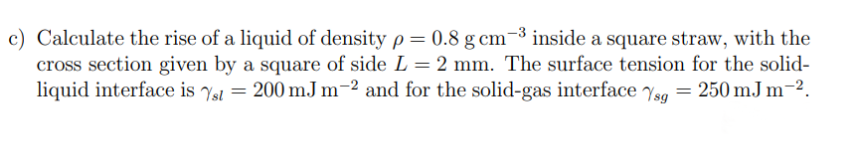 c) Calculate the rise of a liquid of density p= 0.8 g cm-³ inside a square straw, with the
cross section given by a square of side L = 2 mm. The surface tension for the solid-
liquid interface is st = 200 mJ m-2 and for the solid-gas interface Ysg = 250 mJ m-².