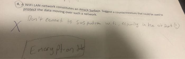 WIFI LAN network constitutes an Attack Surface. Suggest a countermeasure that could be used to
protect the data moving over such a network.
4.
/on 't Cemet to Sus putic wifi, espunilly in the air Punt
Emary plon dly
