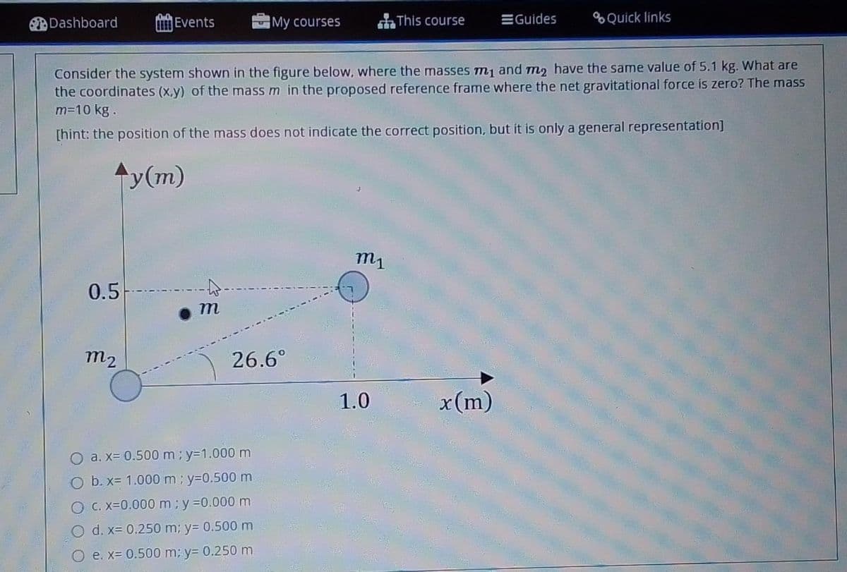 Dashboard
Events
My courses
This course
EGuides
%Quick links
Consider the system shown in the figure below, where the masses m1 and m2 have the same value of 5.1 kg. What are
the coordinates (x.y) of the mass m in the proposed reference frame where the net gravitational force is zero? The mass
m=10 kg.
[hint: the position of the mass does not indicate the correct position, but it is only a general representation]
y(m)
m1
0.5
m
m2
26.6°
1.0
x(m)
a. x= 0.500 m; y=1.000 m
b. x= 1.000 m ; y=0.500 m
C. x=0.000 m; y =0.000 m
d. x= 0.250 m; y= 0.500 m
e. x= 0.500 m; y= 0.250 m
