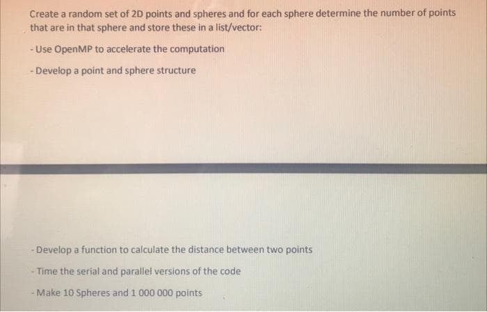 Create a random set of 2D points and spheres and for each sphere determine the number of points
that are in that sphere and store these in a list/vector:
- Use OpenMP to accelerate the computation
- Develop a point and sphere structure
-Develop a function to calculate the distance between two points
Time the serial and parallel versions of the code
- Make 10 Spheres and 1 000 000 points
