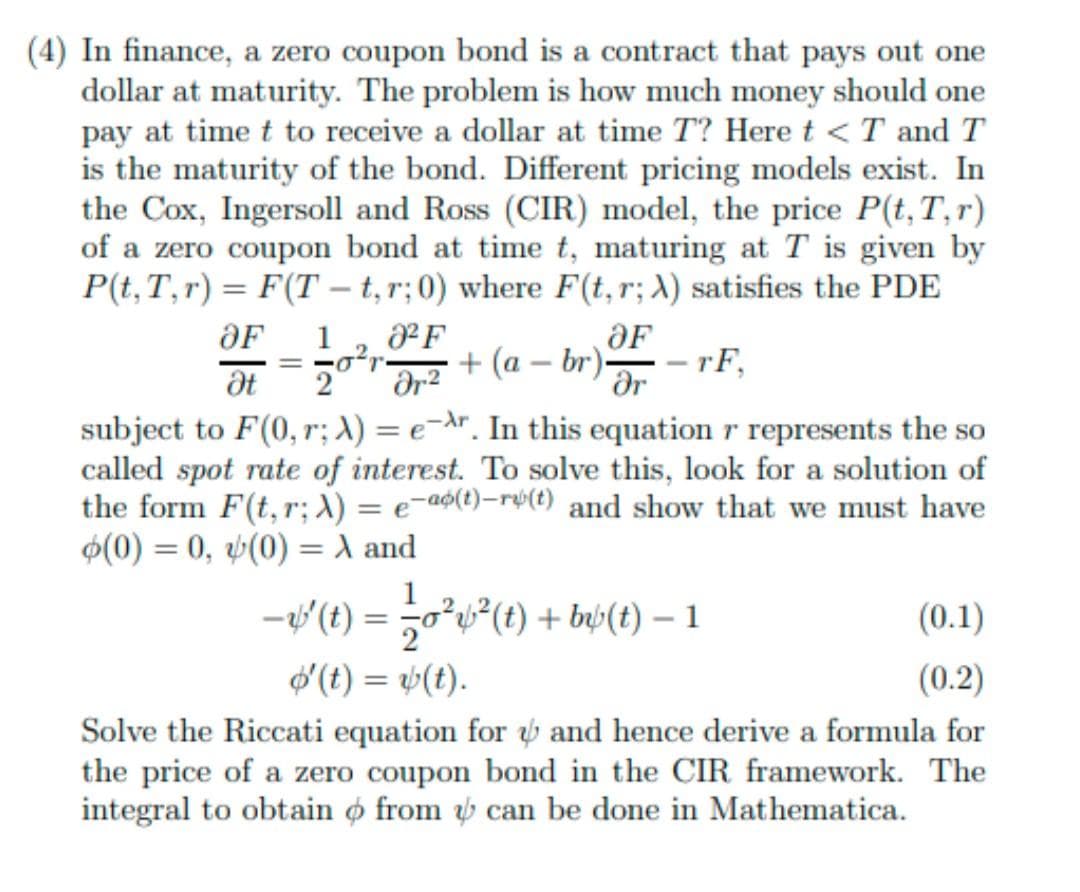 (4) In finance, a zero coupon bond is a contract that pays out one
dollar at maturity. The problem is how much money should one
pay at time t to receive a dollar at time T? Here t < T and T
is the maturity of the bond. Different pricing models exist. In
the Cox, Ingersoll and Ross (CIR) model, the price P(t,T,r)
of a zero coupon bond at time t, maturing at T is given by
P(t, T,r) = F(T – t,r;0) where F(t, r; X) satisfies the PDE
-
F
OF
+ (a – br)-
OF
1
- - rF,
%3D
dr
subject to F(0, r; X) = e-Ar. In this equation r represents the so
called spot rate of interest. To solve this, look for a solution of
the form F(t,r; X) = e¬a$(t)-rý(t) and show that we must have
2
$(0) = 0, v(0) = X and
1
-v(t) = 50*v²(t) + bwý(t) – 1
(0.1)
d (t) = (t).
(0.2)
Solve the Riccati equation for and hence derive a formula for
the price of a zero coupon bond in the CIR framework. The
integral to obtain ø from ý can be done in Mathematica.
