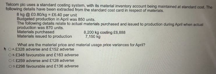 Telcom plc uses a standard costing system, with its material inventory account being maintained at standard cost. The
following details have been extracted from the standard cost card in respect of materials.
8 kg @ £0.80/kg = £6.40 per unit
Budgeted production in April was 850 units.
The following details relate to actual materials purchased and issued to production during April when actual
production was 870 units.
Materials purchased
Materials issued to production
8,200 kg costing £6,888
7,150 kg
What are the material price and material usage price variances for April?
OA£328 adverse and £152 adverse
OB. £348 favourable and £163 adverse
OC£259 adverse and £128 adverse
COD. £298 favourable and £136 adverse