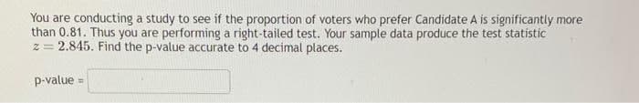 You are conducting a study to see if the proportion of voters who prefer Candidate A is significantly more
than 0.81. Thus you are performing a right-tailed test. Your sample data produce the test statistic
z=2.845. Find the p-value accurate to 4 decimal places.
p-value =