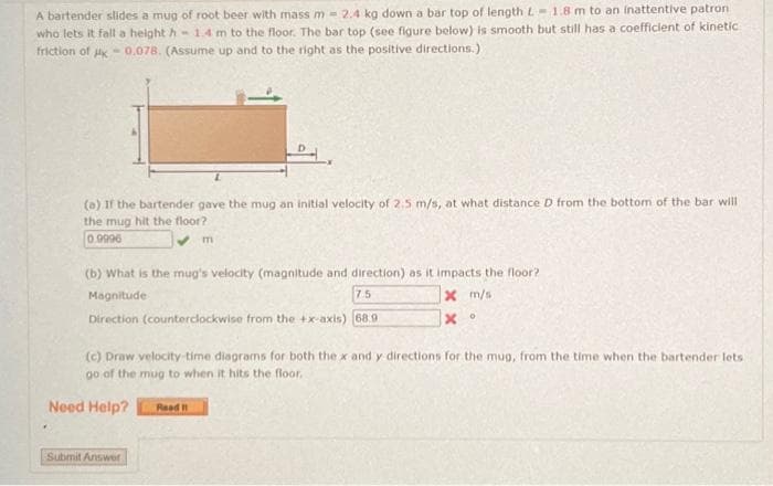 A bartender slides a mug of root beer with mass m - 2.4 kg down a bar top of length L 1.8 m to an inattentive patron
who lets it fall a height h 1.4 m to the floor. The bar top (see figure below) is smooth but still has a coefficient of kinetic
friction of HK 0.078. (Assume up and to the right as the positive directions.)
(a) If the bartender gave the mug an initial velocity of 2.5 m/s, at what distance D from the bottom of the bar will
the mug hit the floor?
0.9996
m
(b) What is the mug's velocity (magnitude and direction) as it impacts the floor?
Magnitude
75
Direction (counterclockwise from the +x-axis) 68.9
X m/s
x °
(c) Draw velocity time diagrams for both the x and y directions for the mug, from the time when the bartender lets:
go of the mug to when it hits the floor.
Need Help?
Read I
Submit Answer