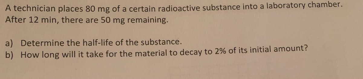 A technician places 80 mg of a certain radioactive substance into a laboratory chamber.
After 12 min, there are 50 mg remaining.
a) Determine the half-life of the substance.
b) How long will it take for the material to decay to 2% of its initial amount?