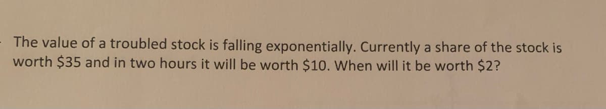 The value of a troubled stock is falling exponentially. Currently a share of the stock is
worth $35 and in two hours it will be worth $10. When will it be worth $2?