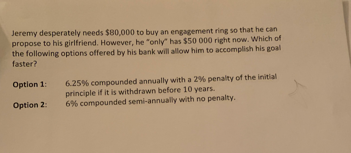 Jeremy desperately needs $80,000 to buy an engagement ring so that he can
propose to his girlfriend. However, he "only" has $50 000 right now. Which of
the following options offered by his bank will allow him to accomplish his goal
faster?
Option 1: 6.25% compounded annually with a 2% penalty of the initial
principle if it is withdrawn before 10 years.
6% compounded semi-annually with no penalty.
Option 2: