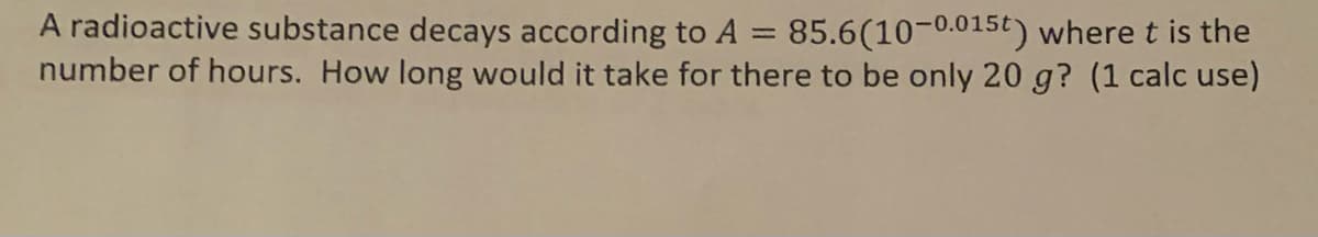 =
A radioactive substance decays according to A 85.6(10-0.015t) where t is the
number of hours. How long would it take for there to be only 20 g? (1 calc use)