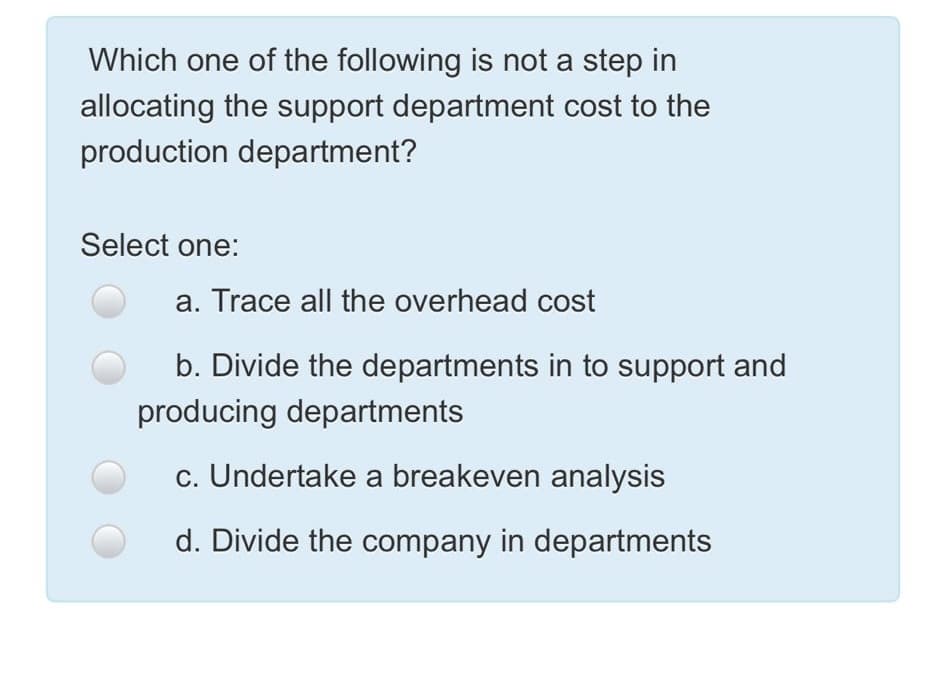 Which one of the following is not a step in
allocating the support department cost to the
production department?
Select one:
a. Trace all the overhead cost
b. Divide the departments in to support and
producing departments
c. Undertake a breakeven analysis
d. Divide the company in departments
