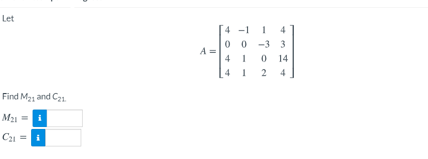 Let

\[ 
A = \begin{bmatrix} 
4 & -1 & 1 & 4 \\ 
0 & 0 & -3 & 3 \\ 
4 & 1 & 0 & 14 \\ 
4 & 1 & 2 & 4 
\end{bmatrix} 
\]

Find \( M_{21} \) and \( C_{21} \).

\( M_{21} = \) [input box]

\( C_{21} = \) [input box]