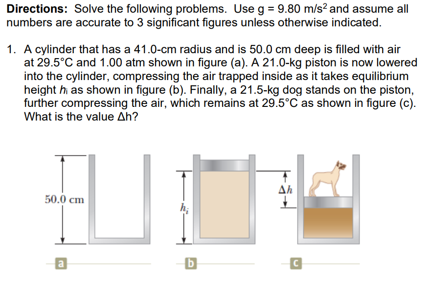 Directions: Solve the following problems. Use g = 9.80 m/s? and assume all
numbers are accurate to 3 significant figures unless otherwise indicated.
1. A cylinder that has a 41.0-cm radius and is 50.0 cm deep is filled with air
at 29.5°C and 1.00 atm shown in figure (a). A 21.0-kg piston is now lowered
into the cylinder, compressing the air trapped inside as it takes equilibrium
height hi as shown in figure (b). Finally, a 21.5-kg dog stands on the piston,
further compressing the air, which remains at 29.5°C as shown in figure (c).
What is the value Ah?
Δη
50.0 cm
h;
a
C
