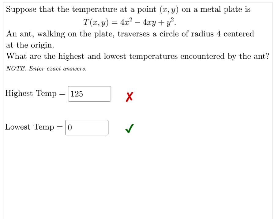 Suppose that the temperature at a point (x, y) on a metal plate is
T(x, y) = 4x2 – 4xy+ y².
An ant, walking on the plate, traverses a circle of radius 4 centered
at the origin.
What are the highest and lowest temperatures encountered by the ant?
NOTE: Enter exact answers.
Highest Temp =
125
%3D
Lowest Temp

