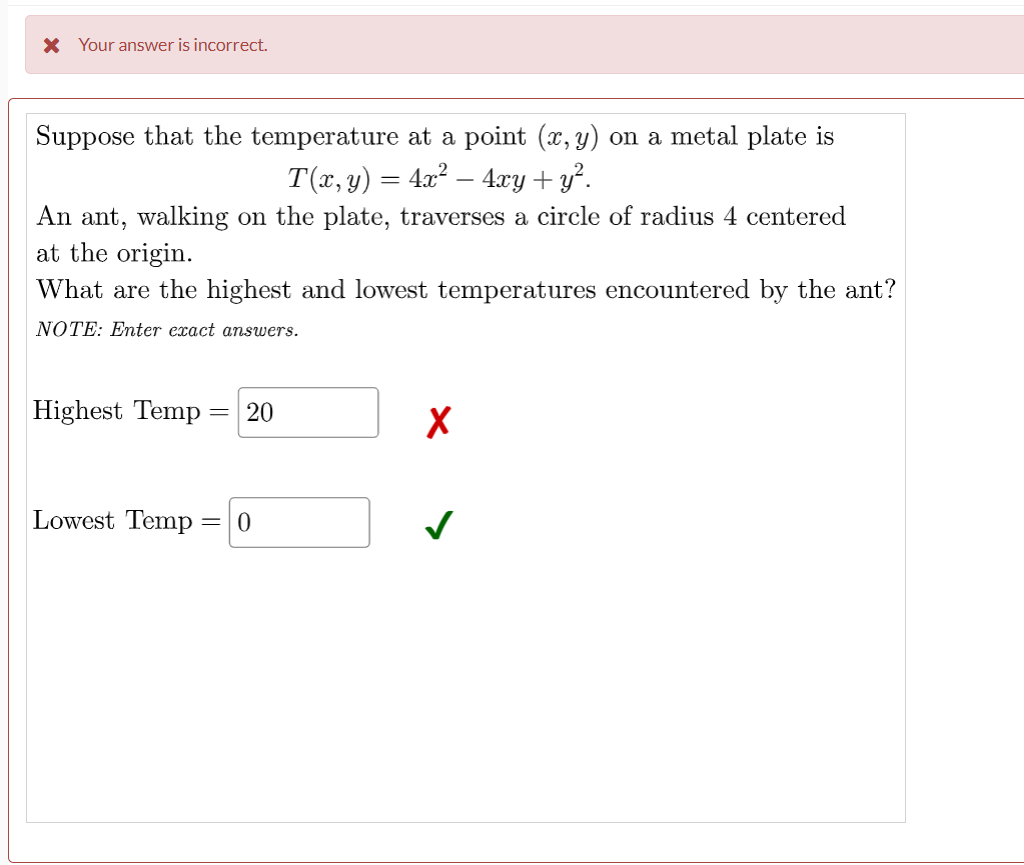 X Your answer is incorrect.
Suppose that the temperature at a point (x, y) on a metal plate is
T(x, y) = 4x? – 4xy+ y².
An ant, walking on the plate, traverses a circle of radius 4 centered
at the origin.
What are the highest and lowest temperatures encountered by the ant?
NOTE: Enter exact answers.
Highest Temp =
Lowest Temp = 0
