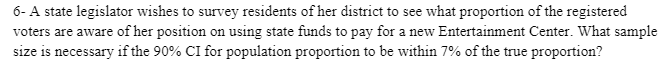 6- A state legislator wishes to survey residents of her district to see what proportion of the registered
voters are aware of her position on using state funds to pay for a new Entertainment Center. What sample
size is necessary if the 90% CI for population proportion to be within 7% of the true proportion?
