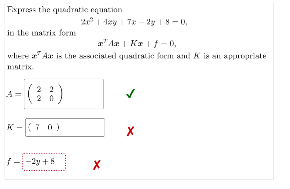 Express the quadratic equation
2x2 + 4xy + 7x – 2y + 8 = 0,
in the matrix form
x" Ax + Kx +f = 0,
where xT Ax is the associated quadratic form and K is an appropriate
matrix.
2 2
A =
2 0
K = ( 7 0)
f =-2y + 8
