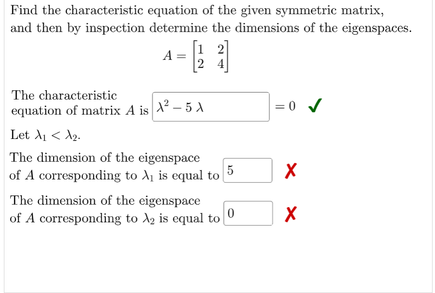 Find the characteristic equation of the given symmetric matrix,
and then by inspection determine the dimensions of the eigenspaces.
1
A =
2
[2 4]
The characteristic
= 0 /
equation of matrix A is X – 5 A
Let A1 < A2.
The dimension of the eigenspace
5
of A corresponding to A1 is equal to
The dimension of the eigenspace
of A corresponding to A, is equal to
