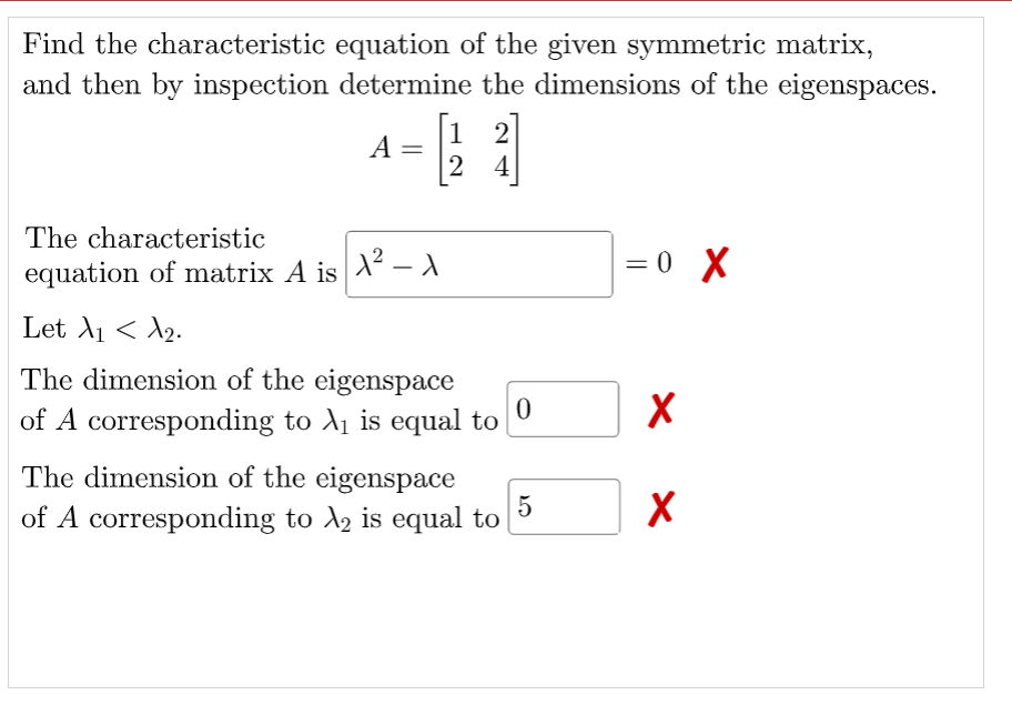 Find the characteristic equation of the given symmetric matrix,
and then by inspection determine the dimensions of the eigenspaces.
- 1
[1 2]
A
2 4
The characteristic
equation of matrix A is X - A
1² – A
= 0 X
Let A1 < A2.
The dimension of the eigenspace
of A corresponding to A1 is equal to
The dimension of the eigenspace
5
of A corresponding to A, is equal to
