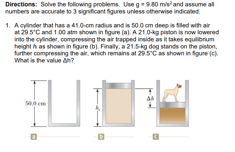 Directions: Solve the following problems. Use g = 9.80 m/s? and assume all
numbers are accurate to 3 significant figures unless otherwise indicated.
1. A cylinder that has a 41.0-cm radius and is 50.0 cm deep is filled with air
at 29.5°C and 1.00 atm shown in figure (a). A 21.0-kg piston is now lowered
into the cylinder, compressing the air trapped inside as it takes equilibrium
height hi as shown in figure (b). Finally, a 21.5-kg dog stands on the piston,
further compressing the air, which remains at 29.5°C as shown in figure (c).
What is the value Ah?
Ah
50.0 cm
h;
