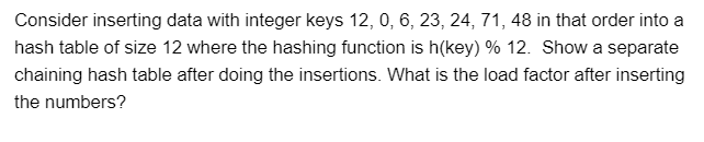 Consider inserting data with integer keys 12, 0, 6, 23, 24, 71, 48 in that order into a
hash table of size 12 where the hashing function is h(key) % 12. Show a separate
chaining hash table after doing the insertions. What is the load factor after inserting
the numbers?
