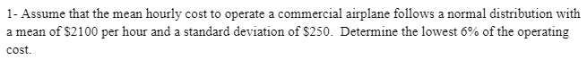 1- Assume that the mean hourly cost to operate a commercial airplane follows a normal distribution with
a mean of $2100 per hour and a standard deviation of $250. Determine the lowest 6% of the operating
cost.
