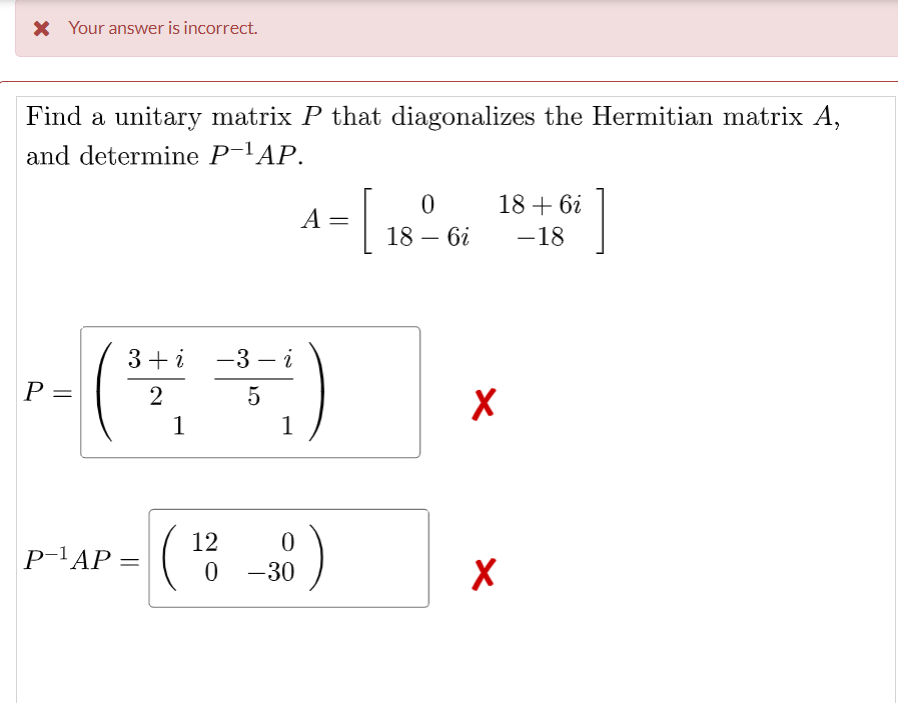 X Your answer is incorrect.
Find a unitary matrix P that diagonalizes the Hermitian matrix A,
and determine P-'AP.
[
18 + 6i
A =
18 – 6i
-18
3+i -3 – i
P =
2
1
1
12
P-'AP
= (
0 -30
||
