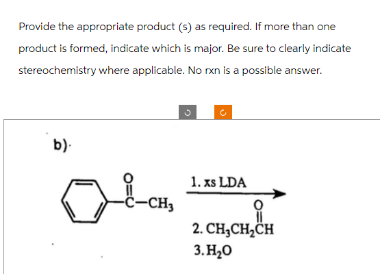 Provide the appropriate product (s) as required. If more than one
product is formed, indicate which is major. Be sure to clearly indicate
stereochemistry where applicable. No rxn is a possible answer.
b).
-C-CH3
G
1. xs LDA
2. CH₂CH₂CH
3.H₂O