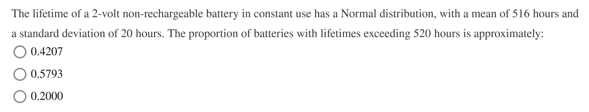 The lifetime of a 2-volt non-rechargeable battery in constant use has a Normal distribution, with a mean of 516 hours and
a standard deviation of 20 hours. The proportion of batteries with lifetimes exceeding 520 hours is approximately:
O 0.4207
0.5793
0.2000
