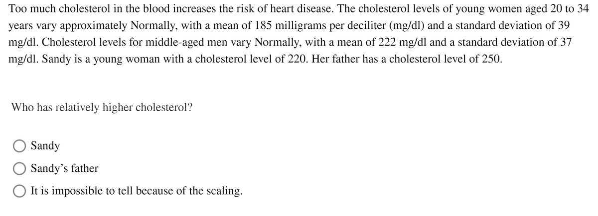 Too much cholesterol in the blood increases the risk of heart disease. The cholesterol levels of young women aged 20 to 34
years vary approximately Normally, with a mean of 185 milligrams per deciliter (mg/dl) and a standard deviation of 39
mg/dl. Cholesterol levels for middle-aged men vary Normally, with a mean of 222 mg/dl and a standard deviation of 37
mg/dl. Sandy is a young woman with a cholesterol level of 220. Her father has a cholesterol level of 250.
Who has relatively higher cholesterol?
Sandy
Sandy's father
O It is impossible to tell because of the scaling.
