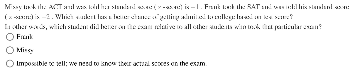 Missy took the ACT and was told her standard score ( z -score) is -1. Frank took the SAT and was told his standard score
( z -score) is -2. Which student has a better chance of getting admitted to college based on test score?
In other words, which student did better on the exam relative to all other students who took that particular exam?
Frank
Missy
Impossible to tell; we need to know their actual scores on the exam.
