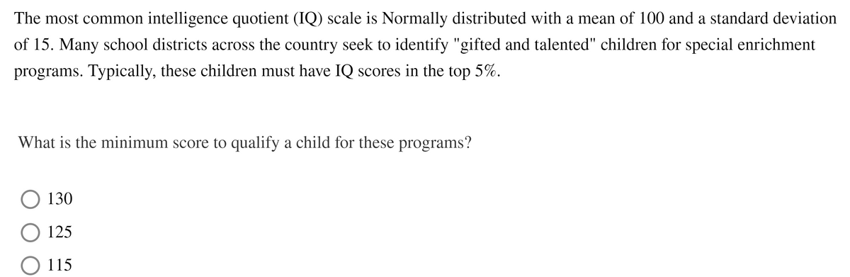 The most common intelligence quotient (IQ) scale is Normally distributed with a mean of 100 and a standard deviation
of 15. Many school districts across the country seek to identify "gifted and talented" children for special enrichment
programs. Typically, these children must have IQ scores in the top 5%.
What is the minimum score to qualify a child for these programs?
130
125
O 115
