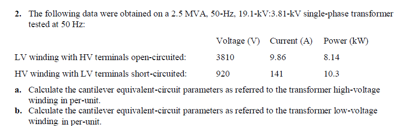 2. The following data were obtained on a 2.5 MVA, 50-Hz, 19.1-kV:3.81-kV single-phase transformer
tested at 50 Hz:
Voltage (V)
Current (A) Power (kW)
LV winding with HV terminals open-circuited:
3810
9.86
8.14
HV winding with LV terminals short-circuited:
920
141
10.3
a. Calculate the cantilever equivalent-circuit parameters as referred to the transformer high-voltage
winding in per-unit.
b. Calculate the cantilever equivalent-circuit parameters as referred to the transformer low-voltage
winding in per-unit.
