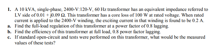 1. A 10 kVA, single-phase, 2400-V:120-V, 60 Hz transformer has an equivalent impedance referred to
LV side of 0.01 + j0.09 Q. This transformer has a core loss of 100 W at rated voltage. When rated
current is applied to the 2400-V winding, the exciting current in that winding is found to be 0.2 A.
a. Find the full-load regulation of this transformer at a power factor of 0.8 lagging.
b. Find the efficiency of this transformer at full load, 0.8 power factor lagging.
c. If standard open-circuit and tests were performed on this transformer, what would be the measured
values of these tests?
