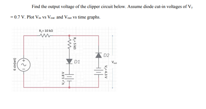 Find the output voltage of the clipper circuit below. Assume diode cut-in voltages of Vy
= 0.7 V. Plot Vin Vs Vout and Vout VS time graphs.
R,= 10 kn
D2
D1
out
V,= 4.3 V
R,= 5 kn
V,= 1.8 V
(Im)uis 9
