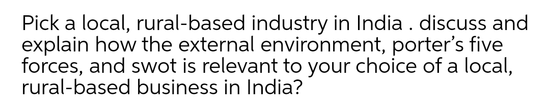 Pick a local, rural-based industry in India. discuss and
explain how the external environment, porter's five
forces, and swot is relevant to your choice of a local,
rural-based business in India?
