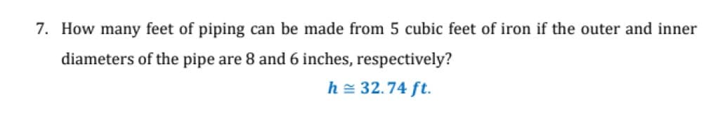 7. How many feet of piping can be made from 5 cubic feet of iron if the outer and inner
diameters of the pipe are 8 and 6 inches, respectively?
h= 32.74 ft.
