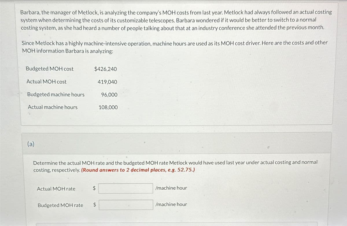 Barbara, the manager of Metlock, is analyzing the company's MOH costs from last year. Metlock had always followed an actual costing
system when determining the costs of its customizable telescopes. Barbara wondered if it would be better to switch to a normal
costing system, as she had heard a number of people talking about that at an industry conference she attended the previous month.
Since Metlock has a highly machine-intensive operation, machine hours are used as its MOH cost driver. Here are the costs and other
MOH information Barbara is analyzing:
Budgeted MOH cost
Actual MOH cost
Budgeted machine hours
Actual machine hours
(a)
$426,240
Actual MOH rate
$
419,040
Determine the actual MOH rate and the budgeted MOH rate Metlock would have used last year under actual costing and normal
costing, respectively. (Round answers to 2 decimal places, e.g. 52.75.)
Budgeted MOH rate $
96,0
108,000
/machine hour
/machine hour