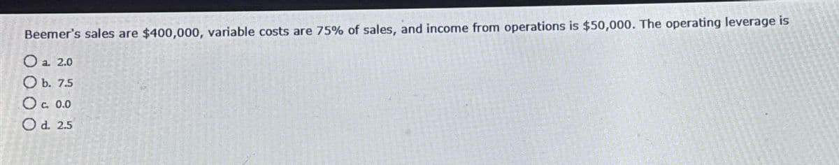 Beemer's sales are $400,000, variable costs are 75% of sales, and income from operations is $50,000. The operating leverage is
Oa 2.0
b. 7.5
O c. 0.0
Od. 2.5