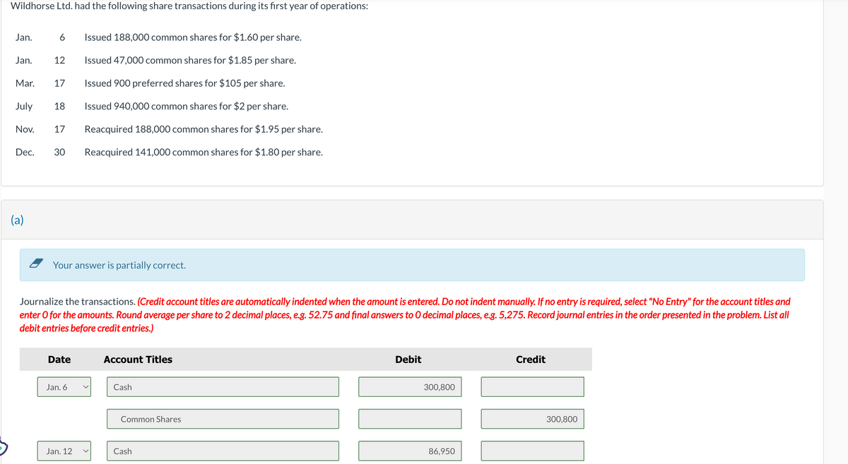 Wildhorse Ltd. had the following share transactions during its first year of operations:
Jan.
6
Issued 188,000 common shares for $1.60 per share.
Jan.
12
Issued 47,000 common shares for $1.85 per share.
Mar.
17
Issued 900 preferred shares for $105 per share.
July
18
Nov.
17
Issued 940,000 common shares for $2 per share.
Reacquired 188,000 common shares for $1.95 per share.
Dec.
30
Reacquired 141,000 common shares for $1.80 per share.
(a)
Your answer is partially correct.
Journalize the transactions. (Credit account titles are automatically indented when the amount is entered. Do not indent manually. If no entry is required, select "No Entry" for the account titles and
enter O for the amounts. Round average per share to 2 decimal places, e.g. 52.75 and final answers to O decimal places, e.g. 5,275. Record journal entries in the order presented in the problem. List all
debit entries before credit entries.)
Date
Account Titles
Jan. 6
Cash
Common Shares
Jan. 12
Cash
Debit
300,800
86,950
Credit
300,800