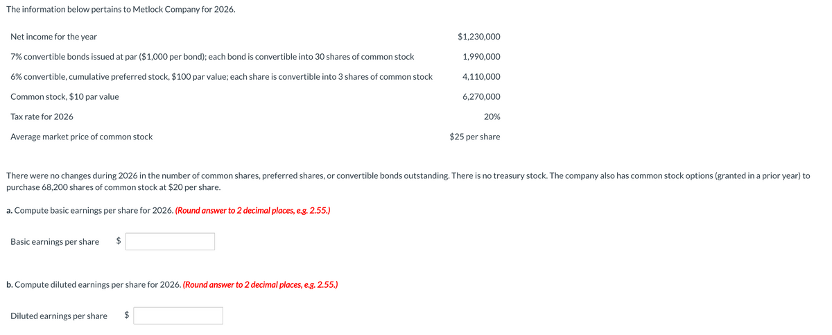 The information below pertains to Metlock Company for 2026.
Net income for the year
7% convertible bonds issued at par ($1,000 per bond); each bond is convertible into 30 shares of common stock
$1,230,000
1,990,000
6% convertible, cumulative preferred stock, $100 par value; each share is convertible into 3 shares of common stock
4,110,000
Common stock, $10 par value
6,270,000
Tax rate for 2026
20%
Average market price of common stock
$25 per share
There were no changes during 2026 in the number of common shares, preferred shares, or convertible bonds outstanding. There is no treasury stock. The company also has common stock options (granted in a prior year) to
purchase 68,200 shares of common stock at $20 per share.
a. Compute basic earnings per share for 2026. (Round answer to 2 decimal places, e.g. 2.55.)
Basic earnings per share
b. Compute diluted earnings per share for 2026. (Round answer to 2 decimal places, e.g. 2.55.)
Diluted earnings per share
$
AA