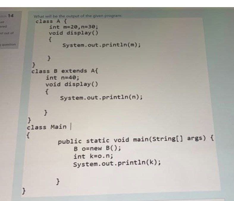 What will be the output of the given program
class A {
int m-20, n=30;
void display()
14
wwed
fout of
question
System.out. println(m);
class B extends A{
int n=40;
void display ()
System.out.println(n);
class Main
{
public static void main(String[] args) {
B o=new B();
int k=o.n;
System.out.println(k);
}
