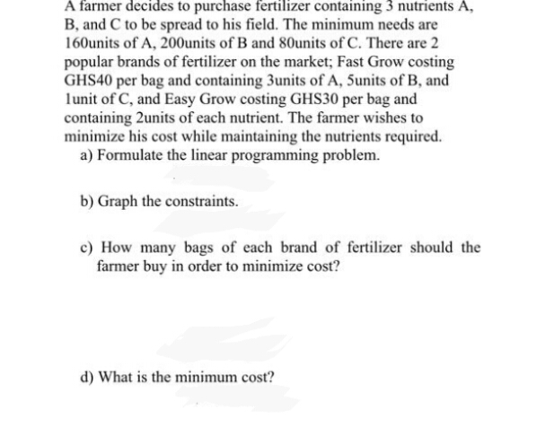 A farmer decides to purchase fertilizer containing 3 nutrients A,
B, and C to be spread to his field. The minimum needs are
160units of A, 200units of B and 80units of C. There are 2
popular brands of fertilizer on the market; Fast Grow costing
GHS40 per bag and containing 3units of A, 5units of B, and
lunit of C, and Easy Grow costing GHS30 per bag and
containing 2units of each nutrient. The farmer wishes to
minimize his cost while maintaining the nutrients required.
a) Formulate the linear programming problem.
b) Graph the constraints.
c) How many bags of each brand of fertilizer should the
farmer buy in order to minimize cost?
d) What is the minimum cost?
