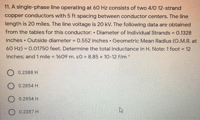 11. A single-phase line operating at 60 Hz consists of two 4/0 12-strand
copper conductors with 5 ft spacing between conductor centers. The line
length is 20 miles. The line voltage is 20 kV. The following data are obtained
from the tables for this conductor: Diameter of Individual Strands = 0.1328
%3!
inches • Outside diameter 0.552 inches Geometric Mean Radius (G.M.R. at
%3D
60 Hz) = 0.01750 feet. Determine the total inductance in H. Note: 1 foot = 12
inches; and 1 mile = 1609 m. ɛO = 8.85 x 10-12 F/m *
%3D
%3D
0.2388 H
O 0.2854 H
0.2954 H
0.2287 H
