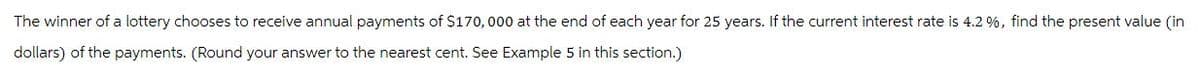 The winner of a lottery chooses to receive annual payments of $170,000 at the end of each year for 25 years. If the current interest rate is 4.2 %, find the present value (in
dollars) of the payments. (Round your answer to the nearest cent. See Example 5 in this section.)
