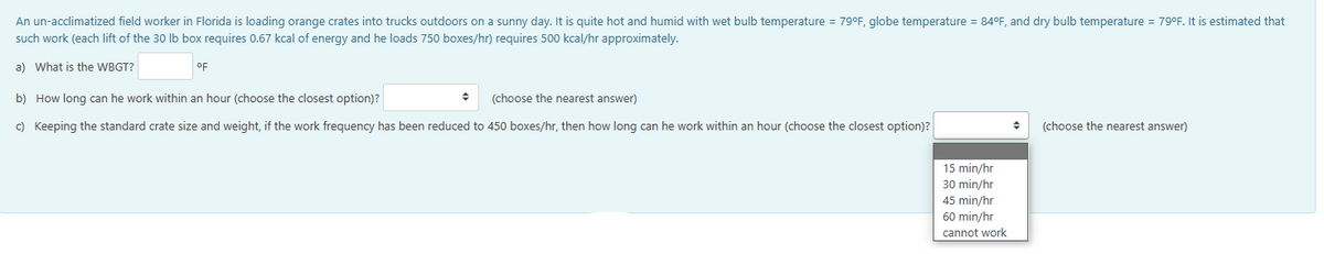 An un-acclimatized field worker in Florida is loading orange crates into trucks outdoors on a sunny day. It is quite hot and humid with wet bulb temperature = 79°F, globe temperature = 84°F, and dry bulb temperature = 79°F. It is estimated that
such work (each lift of the 30 lb box requires 0.67 kcal of energy and he loads 750 boxes/hr) requires 500 kcal/hr approximately.
a) What is the WBGT?
°F
b) How long can he work within an hour (choose the closest option)?
(choose the nearest answer)
c) Keeping the standard crate size and weight, if the work frequency has been reduced to 450 boxes/hr, then how long can he work within an hour (choose the closest option)?
15 min/hr
30 min/hr
45 min/hr
60 min/hr
cannot work
◆ (choose the nearest answer)