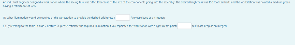 An industrial engineer designed a workstation where the seeing task was difficult because of the size of the components going into the assembly. The desired brightness was 150 foot Lamberts and the workstation was painted a medium green
having a reflectance of 52%.
fc (Please keep as an integer)
(2) By referring to the table in slide 7 (lecture 5), please estimate the required illumination if you repainted the workstation with a light cream paint:
(1) What illumination would be required at this workstation to provide the desired brightness ?
fc (Please keep as an integer)