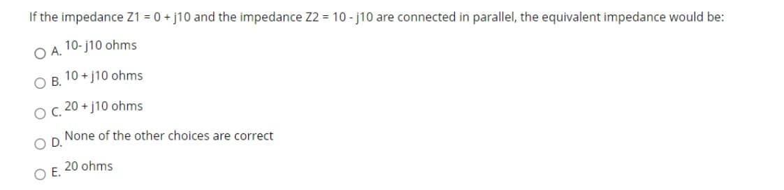 If the impedance Z1 = 0 +j10 and the impedance Z2 = 10-j10 are connected in parallel, the equivalent impedance would be:
10-j10 ohms
O A.
10+j10 ohms
O B.
O C. 20 +j10 ohms
None of the other choices are correct
D.
OE.
20 ohms