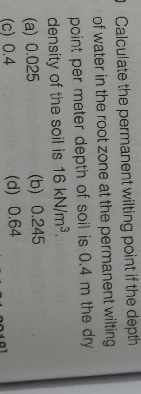 O Calculate the permanent wilting point if the depth
of water in the root zone at the permanent wilting
point per meter depth of soil is 0.4 m the dry
density of the soil is 16 kN/m³.
(a) 0.025
(c) 0.4
(b) 0.245
(d) 0.64