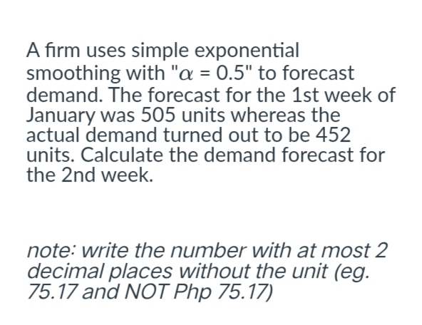 A firm uses simple exponential
smoothing with "a = 0.5" to forecast
demand. The forecast for the 1st week of
January was 505 units whereas the
actual demand turned out to be 452
units. Calculate the demand forecast for
the 2nd week.
note: write the number with at most 2
decimal places without the unit (eg.
75.17 and NOT Php 75.17)